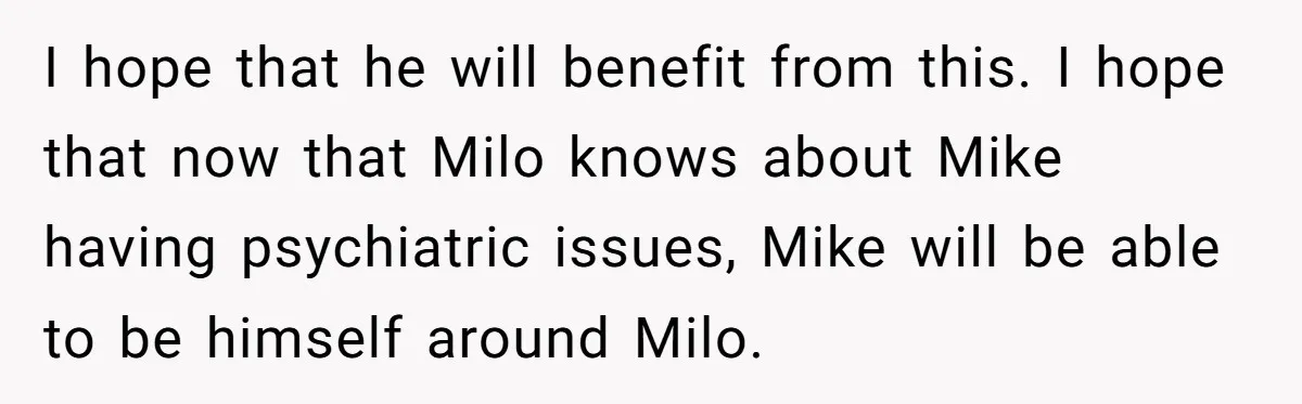 I hope that he will benefit from this. I hope that now that Milo knows about Mike having psychiatric issues, Mike will be able to be himself around Milo.