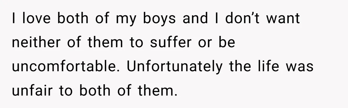 I love both of my boys and I don’t want neither of them to suffer or be uncomfortable. Unfortunately the life was unfair to both of them.