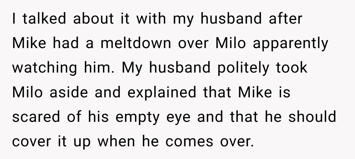 I talked about it with my husband after Mike had a meltdown over Milo apparently watching him. My husband politely took Milo aside and explained that Mike is scared of...