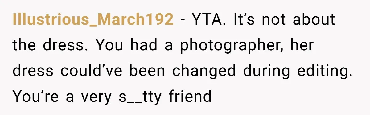 Illustrious_March192 − YTA. It’s not about the dress. You had a photographer, her dress could’ve been changed during editing. You’re a very s__tty friend