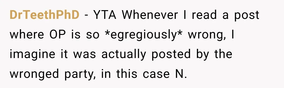 DrTeethPhD − YTA Whenever I read a post where OP is so *egregiously* wrong, I imagine it was actually posted by the wronged party, in this case N.