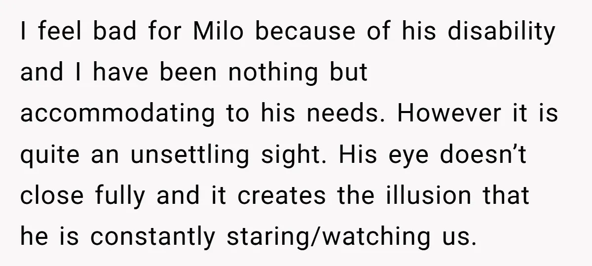 I feel bad for Milo because of his disability and I have been nothing but accommodating to his needs. However it is quite an unsettling sight. His eye doesn’t close...