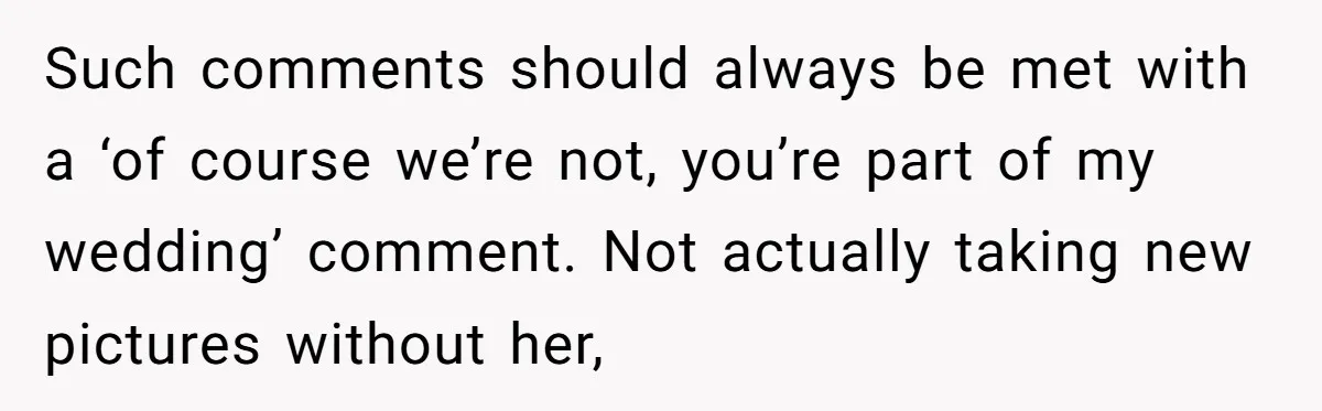 Such comments should always be met with a ‘of course we’re not, you’re part of my wedding’ comment. Not actually taking new pictures without her,