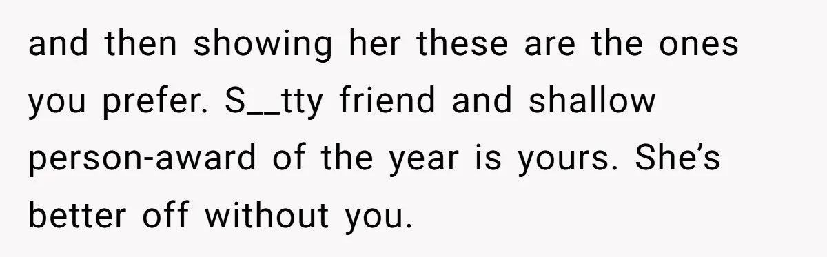 and then showing her these are the ones you prefer. S__tty friend and shallow person-award of the year is yours. She’s better off without you.