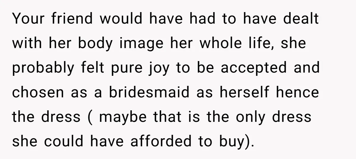 Your friend would have had to have dealt with her body image her whole life, she probably felt pure joy to be accepted and chosen as a bridesmaid as herself...