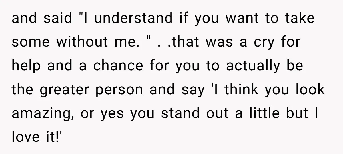 and said "I understand if you want to take some without me. " . .that was a cry for help and a chance for you to actually be the greater...
