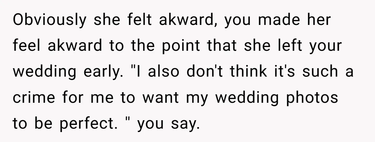 Obviously she felt akward, you made her feel akward to the point that she left your wedding early. ''I also don't think it's such a crime for me to want...