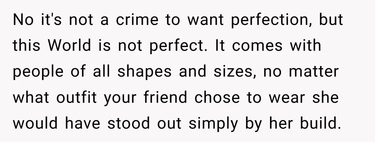No it's not a crime to want perfection, but this World is not perfect. It comes with people of all shapes and sizes, no matter what outfit your friend chose...