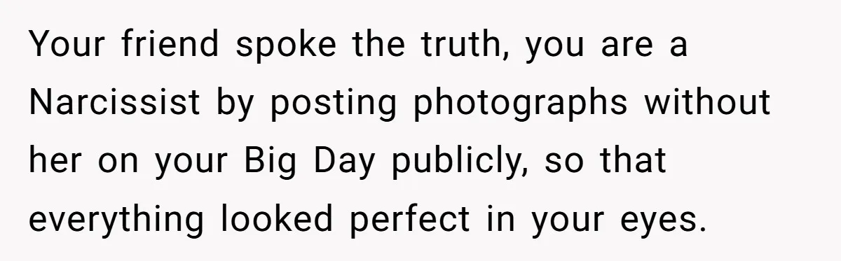 Your friend spoke the truth, you are a Narcissist by posting photographs without her on your Big Day publicly, so that everything looked perfect in your eyes.
