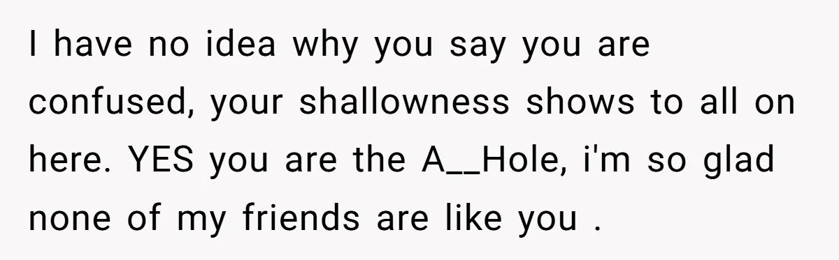 I have no idea why you say you are confused, your shallowness shows to all on here. YES you are the A__Hole, i'm so glad none of my friends are...