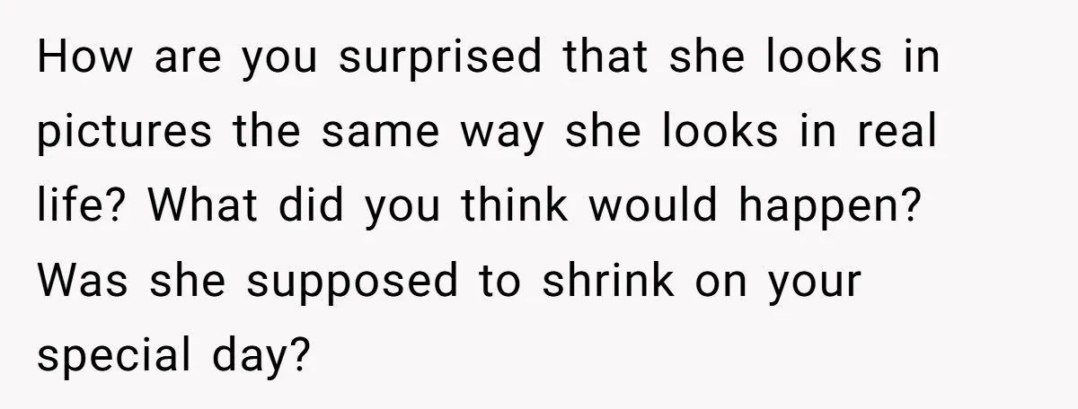 How are you surprised that she looks in pictures the same way she looks in real life? What did you think would happen? Was she supposed to shrink on your...