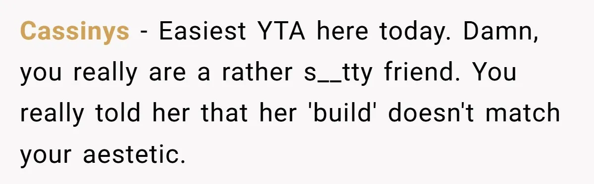 Cassinys − Easiest YTA here today. Damn, you really are a rather s__tty friend. You really told her that her 'build' doesn't match your aestetic.