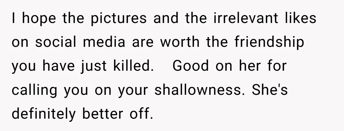 I hope the pictures and the irrelevant likes on social media are worth the friendship you have just killed. Good on her for calling you on your shallowness. She's definitely...
