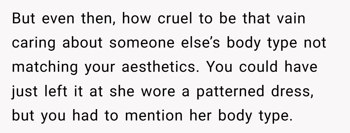 But even then, how cruel to be that vain caring about someone else’s body type not matching your aesthetics. You could have just left it at she wore a patterned...