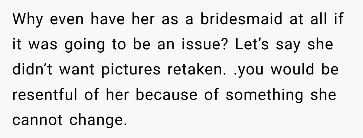 Why even have her as a bridesmaid at all if it was going to be an issue? Let’s say she didn’t want pictures retaken. .you would be resentful of her...