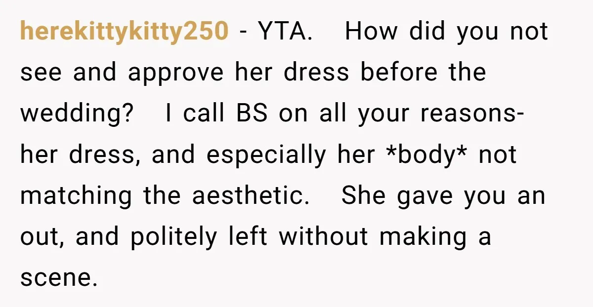 herekittykitty250 − YTA. How did you not see and approve her dress before the wedding? I call BS on all your reasons- her dress, and especially her *body* not matching...
