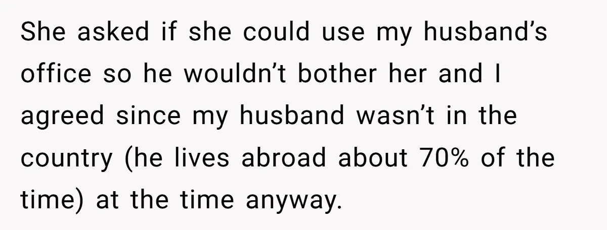 She asked if she could use my husband’s office so he wouldn’t bother her and I agreed since my husband wasn’t in the country (he lives abroad about 70% of...