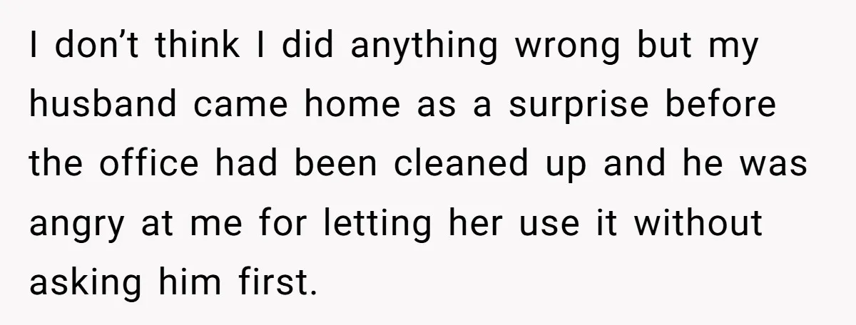 I don’t think I did anything wrong but my husband came home as a surprise before the office had been cleaned up and he was angry at me for letting...