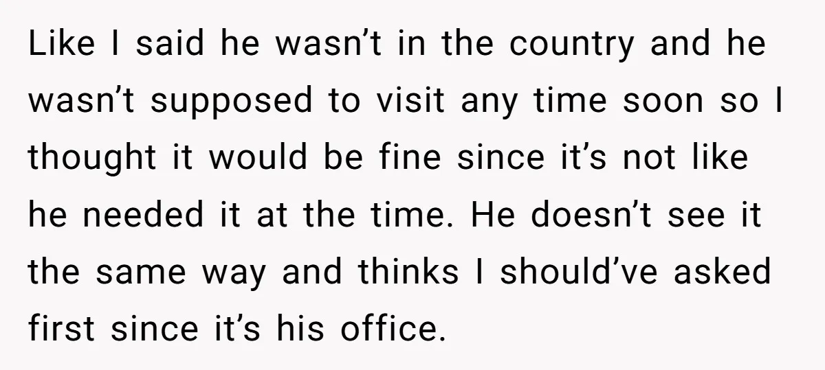 Like I said he wasn’t in the country and he wasn’t supposed to visit any time soon so I thought it would be fine since it’s not like he needed...