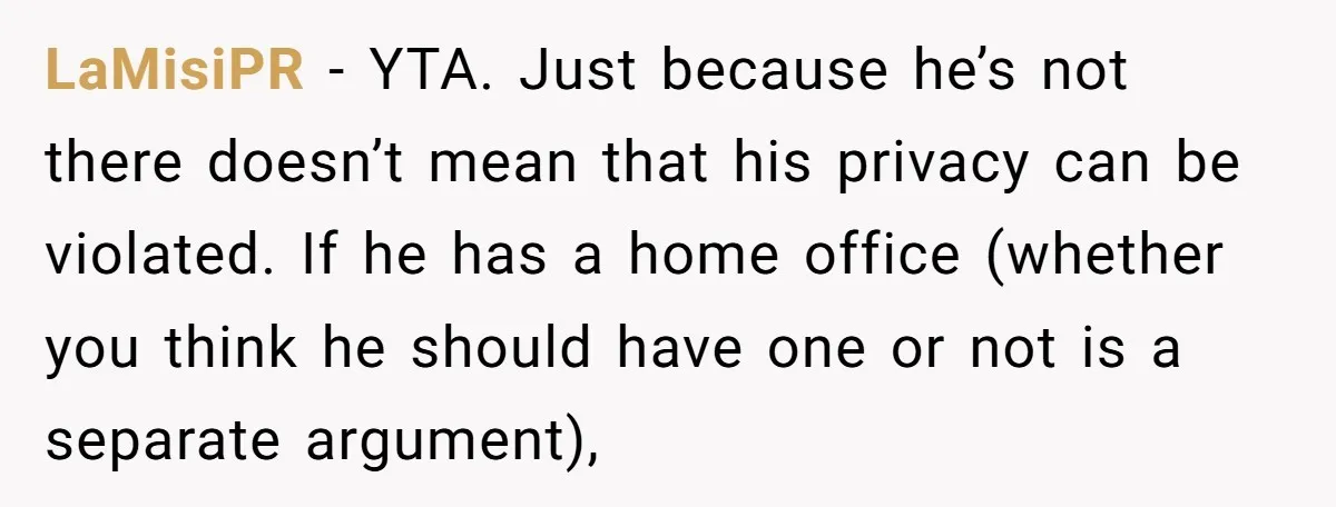 LaMisiPR − YTA. Just because he’s not there doesn’t mean that his privacy can be violated. If he has a home office (whether you think he should have one or...