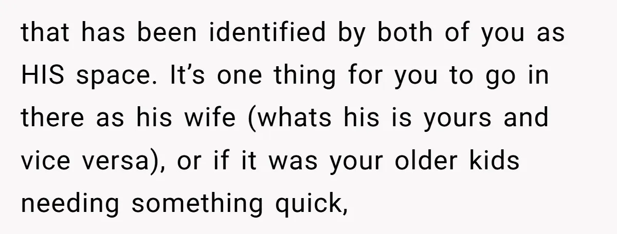 that has been identified by both of you as HIS space. It’s one thing for you to go in there as his wife (whats his is yours and vice versa),...