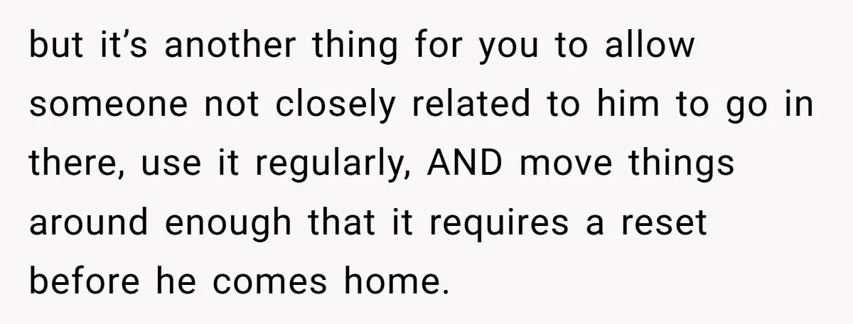 but it’s another thing for you to allow someone not closely related to him to go in there, use it regularly, AND move things around enough that it requires a...