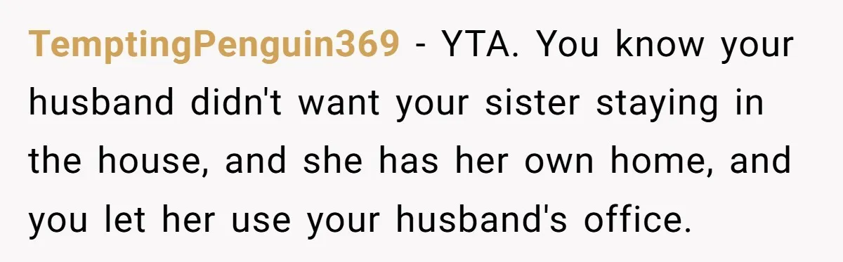 TemptingPenguin369 − YTA. You know your husband didn't want your sister staying in the house, and she has her own home, and you let her use your husband's office.