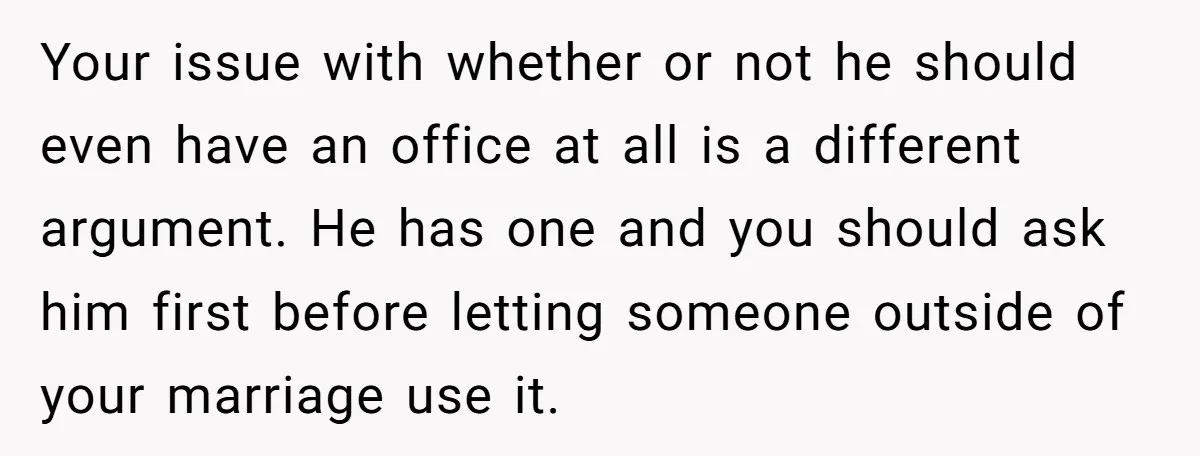Your issue with whether or not he should even have an office at all is a different argument. He has one and you should ask him first before letting someone...