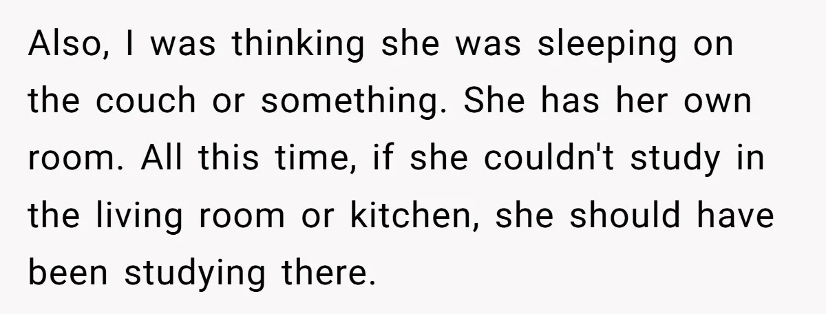 Also, I was thinking she was sleeping on the couch or something. She has her own room. All this time, if she couldn't study in the living room or kitchen,...
