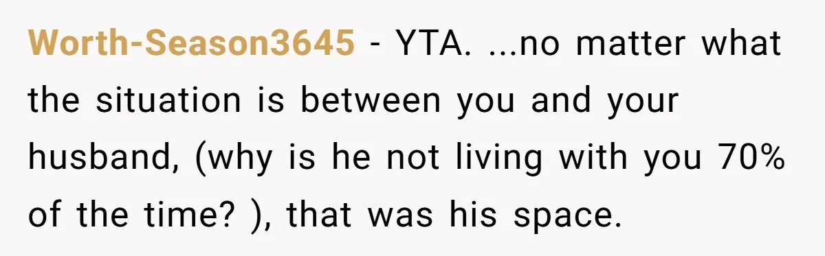 Worth-Season3645 − YTA. ...no matter what the situation is between you and your husband, (why is he not living with you 70% of the time? ), that was his space.