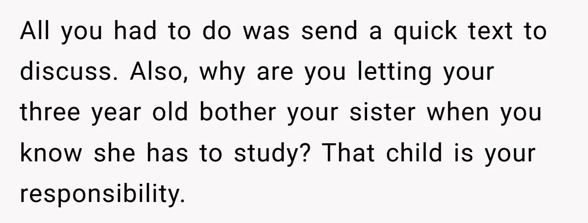 All you had to do was send a quick text to discuss. Also, why are you letting your three year old bother your sister when you know she has to...