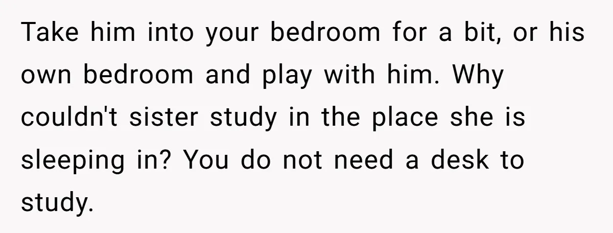 Take him into your bedroom for a bit, or his own bedroom and play with him. Why couldn't sister study in the place she is sleeping in? You do not...