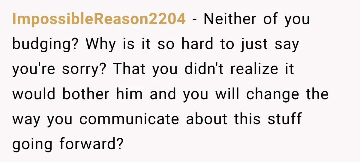 ImpossibleReason2204 − Neither of you budging? Why is it so hard to just say you're sorry? That you didn't realize it would bother him and you will change the way...