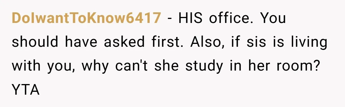DoIwantToKnow6417 − HIS office. You should have asked first. Also, if sis is living with you, why can't she study in her room? YTA
