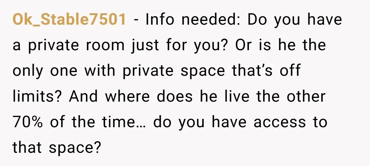 Ok_Stable7501 − Info needed: Do you have a private room just for you? Or is he the only one with private space that’s off limits? And where does he live...