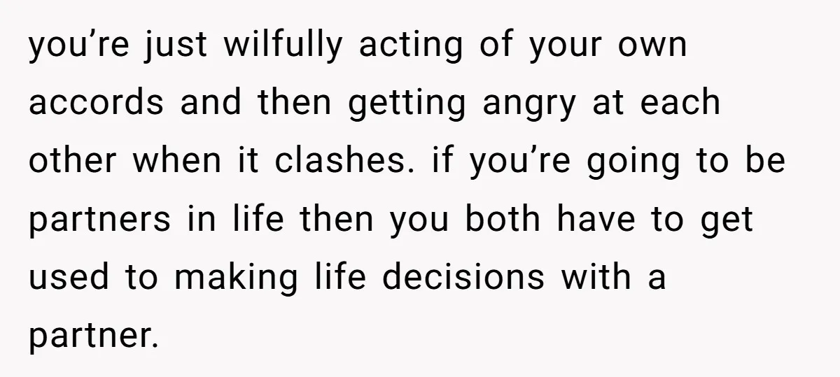 you’re just wilfully acting of your own accords and then getting angry at each other when it clashes. if you’re going to be partners in life then you both have...