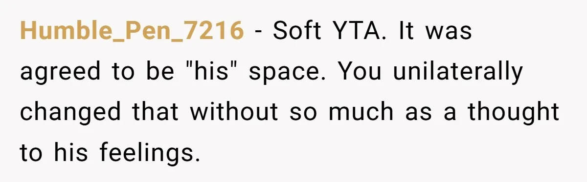 Humble_Pen_7216 − Soft YTA. It was agreed to be "his" space. You unilaterally changed that without so much as a thought to his feelings.