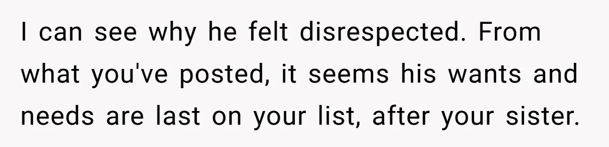 I can see why he felt disrespected. From what you've posted, it seems his wants and needs are last on your list, after your sister.