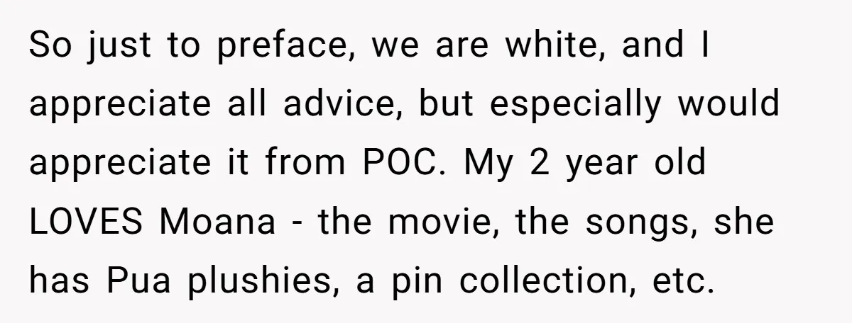 So just to preface, we are white, and I appreciate all advice, but especially would appreciate it from POC. My 2 year old LOVES Moana - the movie, the songs,...