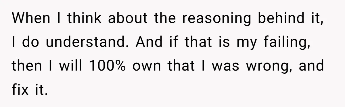 When I think about the reasoning behind it, I do understand. And if that is my failing, then I will 100% own that I was wrong, and fix it.