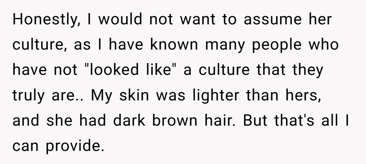 Honestly, I would not want to assume her culture, as I have known many people who have not "looked like" a culture that they truly are.. My skin was lighter...