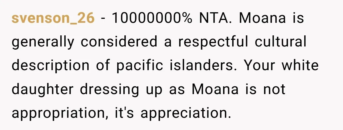 svenson_26 − 10000000% NTA. Moana is generally considered a respectful cultural description of pacific islanders. Your white daughter dressing up as Moana is not appropriation, it's appreciation.