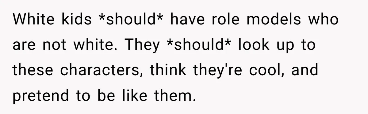 White kids *should* have role models who are not white. They *should* look up to these characters, think they're cool, and pretend to be like them.