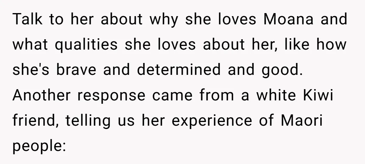 Talk to her about why she loves Moana and what qualities she loves about her, like how she's brave and determined and good. Another response came from a white Kiwi...