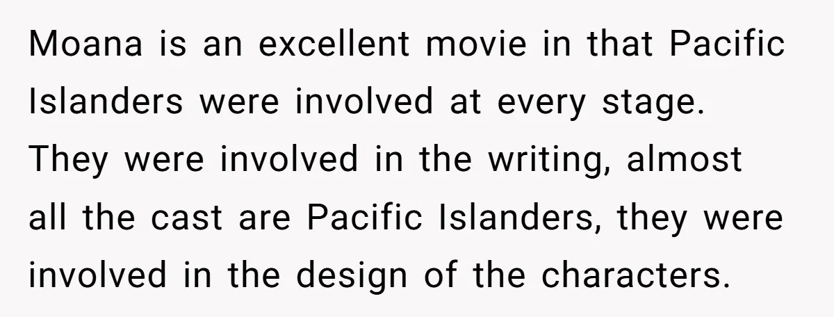 Moana is an excellent movie in that Pacific Islanders were involved at every stage. They were involved in the writing, almost all the cast are Pacific Islanders, they were involved...