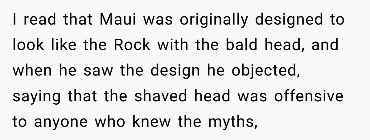I read that Maui was originally designed to look like the Rock with the bald head, and when he saw the design he objected, saying that the shaved head was...