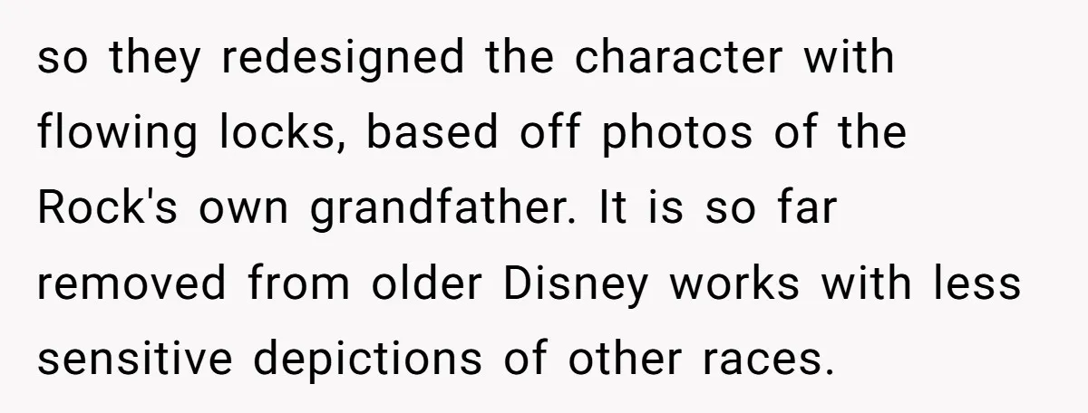 so they redesigned the character with flowing locks, based off photos of the Rock's own grandfather. It is so far removed from older Disney works with less sensitive depictions of...