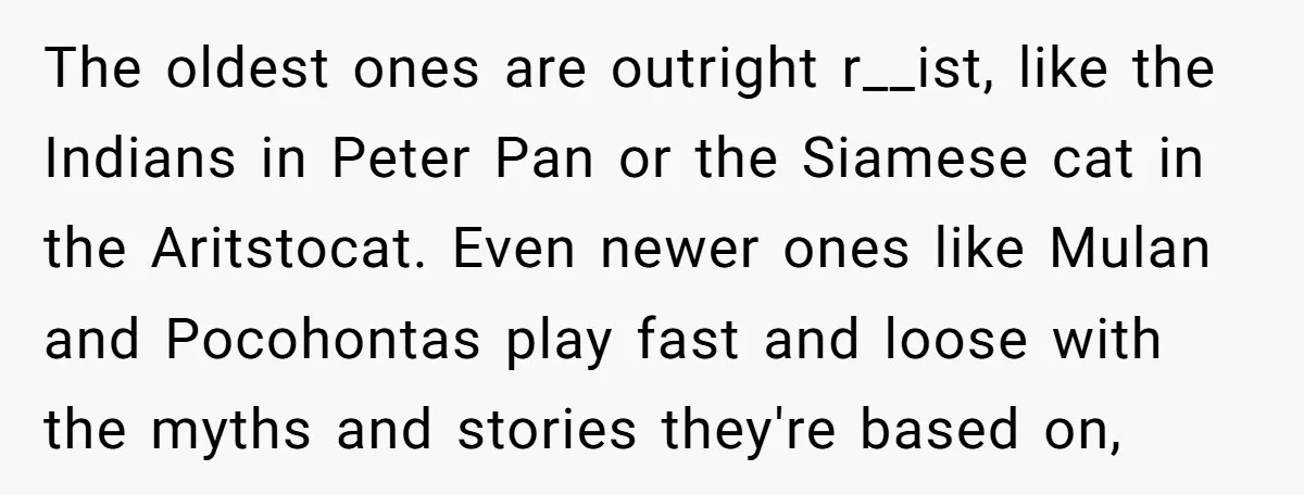 The oldest ones are outright r__ist, like the Indians in Peter Pan or the Siamese cat in the Aritstocat. Even newer ones like Mulan and Pocohontas play fast and loose...