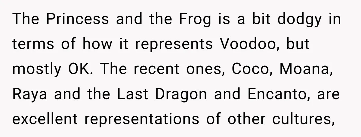 The Princess and the Frog is a bit dodgy in terms of how it represents Voodoo, but mostly OK. The recent ones, Coco, Moana, Raya and the Last Dragon and...