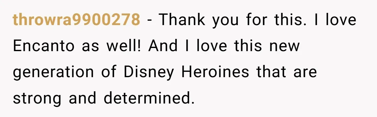 throwra9900278 − Thank you for this. I love Encanto as well! And I love this new generation of Disney Heroines that are strong and determined.